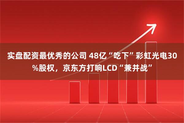 实盘配资最优秀的公司 48亿“吃下”彩虹光电30%股权，京东方打响LCD“兼并战”