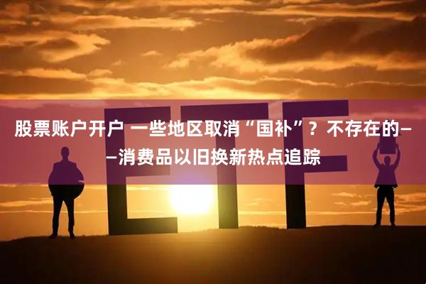 股票账户开户 一些地区取消“国补”？不存在的——消费品以旧换新热点追踪