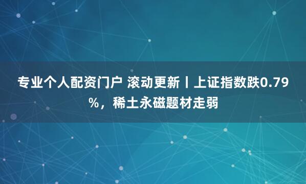 专业个人配资门户 滚动更新丨上证指数跌0.79%，稀土永磁题材走弱