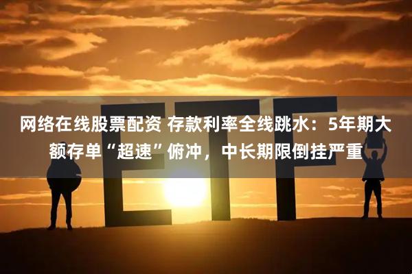 网络在线股票配资 存款利率全线跳水：5年期大额存单“超速”俯冲，中长期限倒挂严重