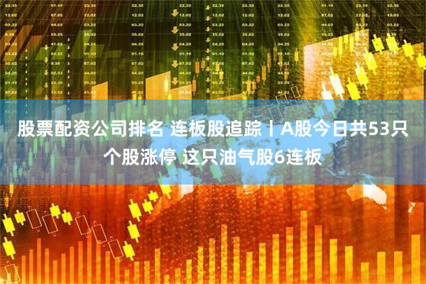 股票配资公司排名 连板股追踪丨A股今日共53只个股涨停 这只油气股6连板