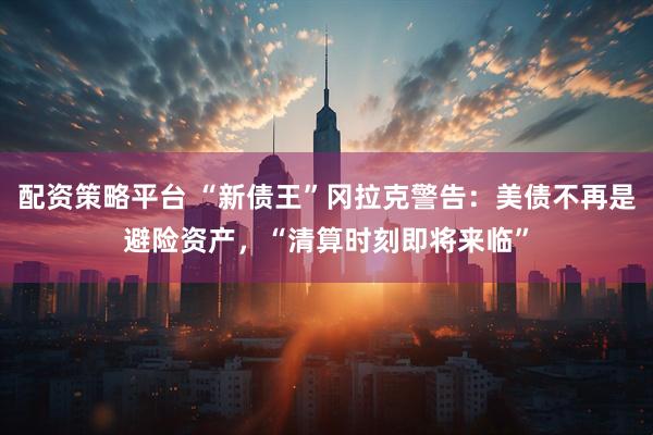 配资策略平台 “新债王”冈拉克警告：美债不再是避险资产，“清算时刻即将来临”
