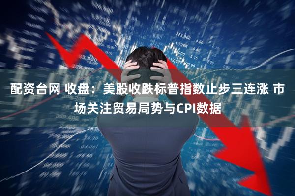 配资台网 收盘：美股收跌标普指数止步三连涨 市场关注贸易局势与CPI数据