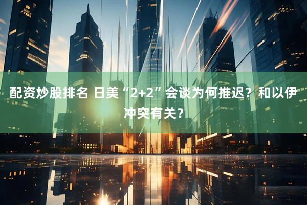 配资炒股排名 日美“2+2”会谈为何推迟？和以伊冲突有关？