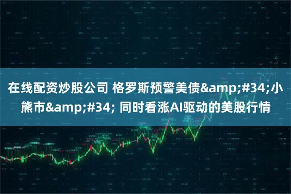 在线配资炒股公司 格罗斯预警美债&#34;小熊市&#34; 同时看涨AI驱动的美股行情
