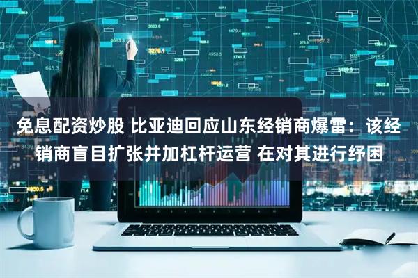 免息配资炒股 比亚迪回应山东经销商爆雷：该经销商盲目扩张并加杠杆运营 在对其进行纾困
