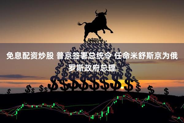 免息配资炒股 普京签署总统令 任命米舒斯京为俄罗斯政府总理