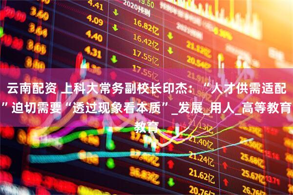 云南配资 上科大常务副校长印杰：“人才供需适配”迫切需要“透过现象看本质”_发展_用人_高等教育