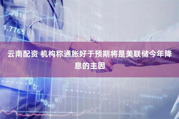 云南配资 机构称通胀好于预期将是美联储今年降息的主因