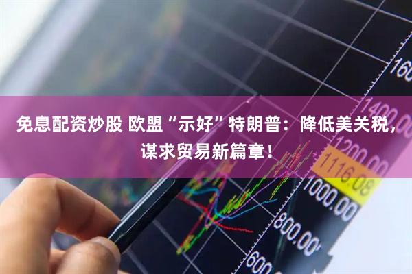 免息配资炒股 欧盟“示好”特朗普：降低美关税，谋求贸易新篇章！
