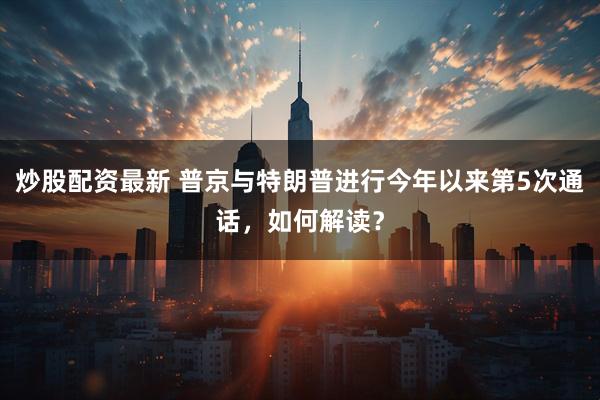 炒股配资最新 普京与特朗普进行今年以来第5次通话，如何解读？
