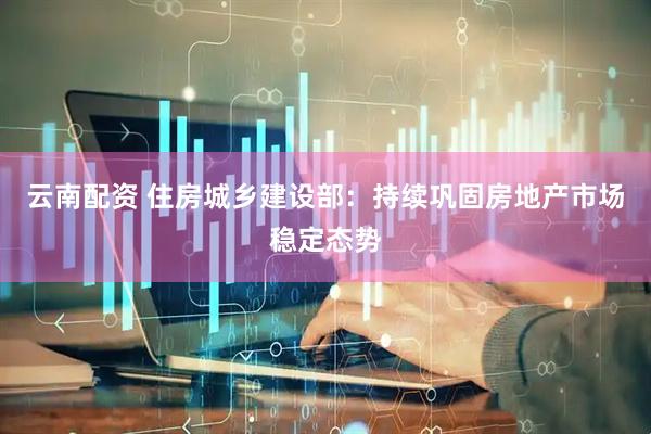 云南配资 住房城乡建设部：持续巩固房地产市场稳定态势