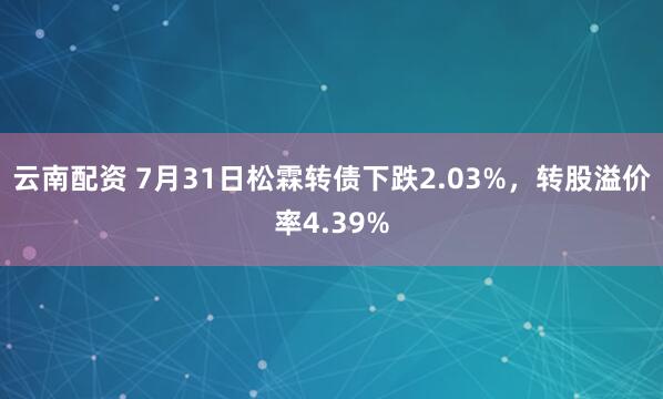 云南配资 7月31日松霖转债下跌2.03%，转股溢价率4.39%
