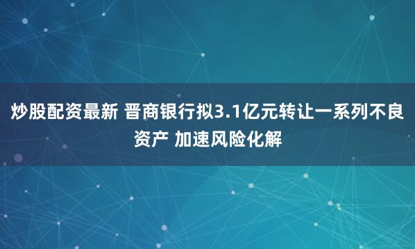 炒股配资最新 晋商银行拟3.1亿元转让一系列不良资产 加速风险化解