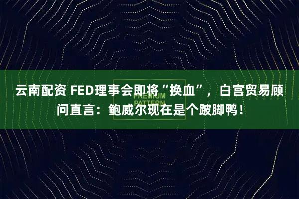 云南配资 FED理事会即将“换血”，白宫贸易顾问直言：鲍威尔现在是个跛脚鸭！