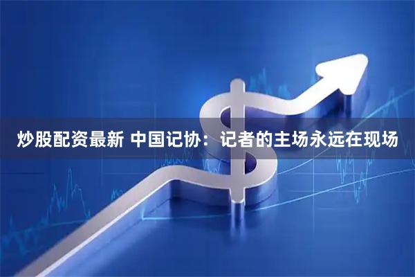 炒股配资最新 中国记协：记者的主场永远在现场