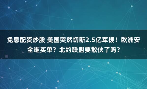 免息配资炒股 美国突然切断2.5亿军援！欧洲安全谁买单？北约联盟要散伙了吗？