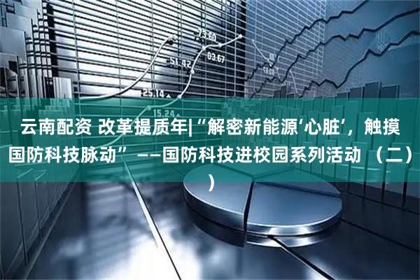 云南配资 改革提质年|“解密新能源‘心脏’，触摸国防科技脉动” ——国防科技进校园系列活动 （二）