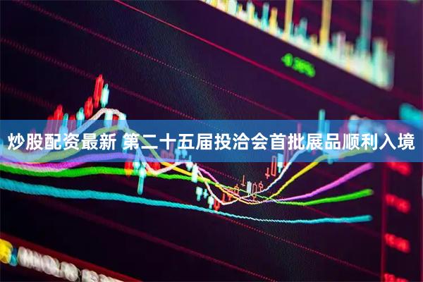 炒股配资最新 第二十五届投洽会首批展品顺利入境