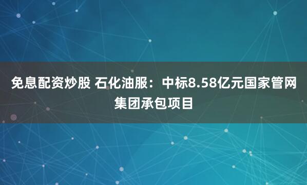 免息配资炒股 石化油服：中标8.58亿元国家管网集团承包项目