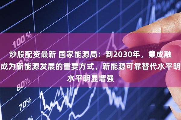 炒股配资最新 国家能源局：到2030年，集成融合发展成为新能源发展的重要方式，新能源可靠替代水平明显增强