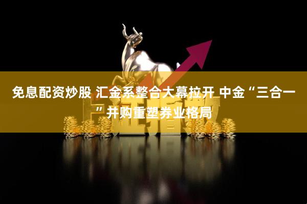 免息配资炒股 汇金系整合大幕拉开 中金“三合一”并购重塑券业格局