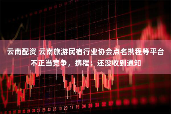 云南配资 云南旅游民宿行业协会点名携程等平台不正当竞争，携程：还没收到通知