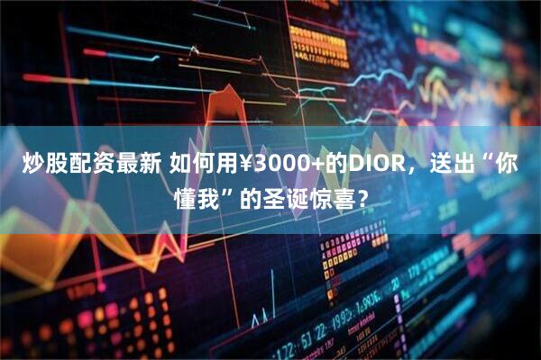 炒股配资最新 如何用¥3000+的DIOR，送出“你懂我”的圣诞惊喜？