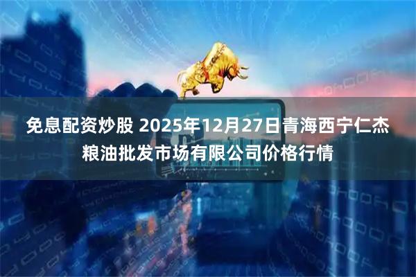 免息配资炒股 2025年12月27日青海西宁仁杰粮油批发市场有限公司价格行情