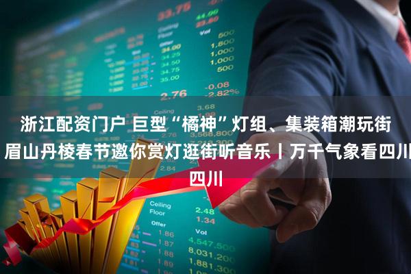 浙江配资门户 巨型“橘神”灯组、集装箱潮玩街 眉山丹棱春节邀你赏灯逛街听音乐丨万千气象看四川