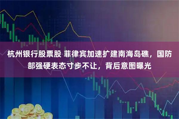 杭州银行股票股 菲律宾加速扩建南海岛礁，国防部强硬表态寸步不让，背后意图曝光