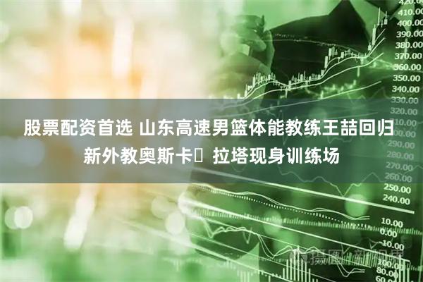 股票配资首选 山东高速男篮体能教练王喆回归 新外教奥斯卡・拉塔现身训练场