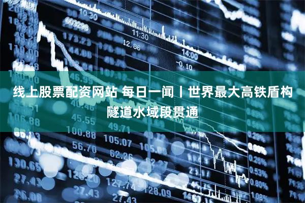 线上股票配资网站 每日一闻丨世界最大高铁盾构隧道水域段贯通
