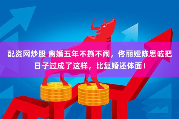 配资网炒股 离婚五年不撕不闹，佟丽娅陈思诚把日子过成了这样，比复婚还体面！
